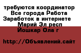 требуются координатор - Все города Работа » Заработок в интернете   . Марий Эл респ.,Йошкар-Ола г.